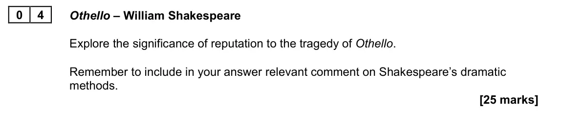 June 2023 Paper 1A, question 04: Othello – William Shakespeare Explore the significance of reputation to the tragedy of Othello. Remember to include in your answer relevant comment on Shakespea
