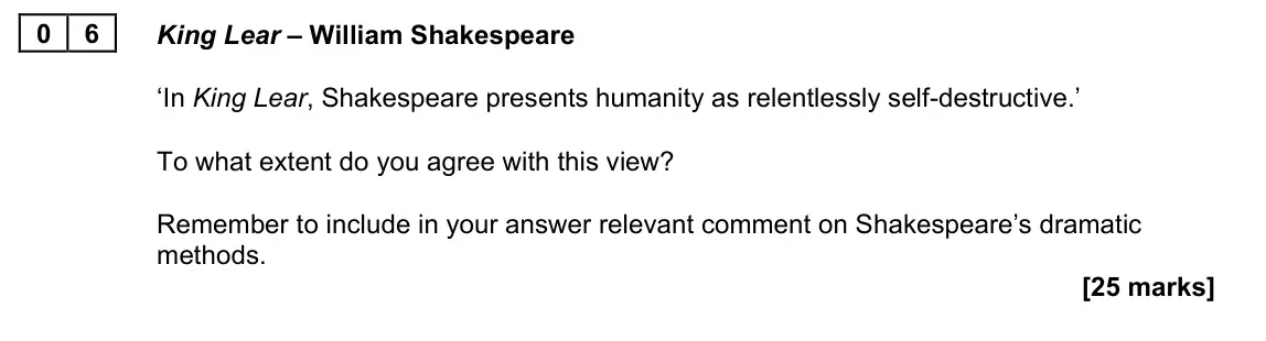 June 2023 Paper 1A, question 06: King Lear – William Shakespeare ‘In King Lear, Shakespeare presents humanity as relentlessly self-destructive.’ To what extent do you agree with this view? Reme