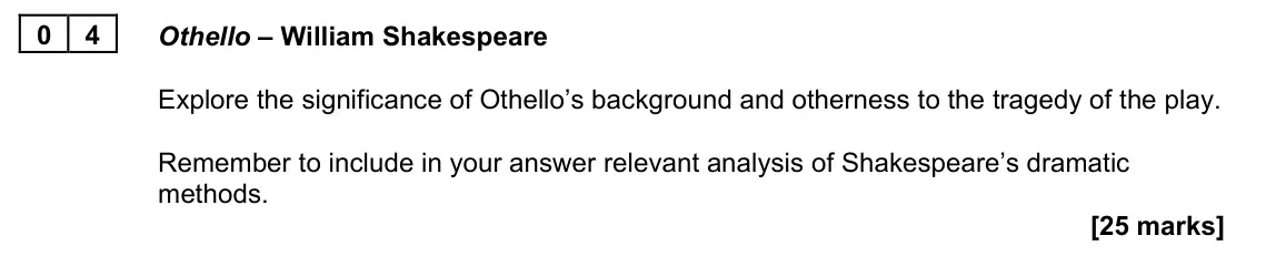 November 2021 Paper 1A, question 04: Othello – William Shakespeare Explore the significance of Othello’s background and otherness to the tragedy of the play. Remember to include in your answer rele
