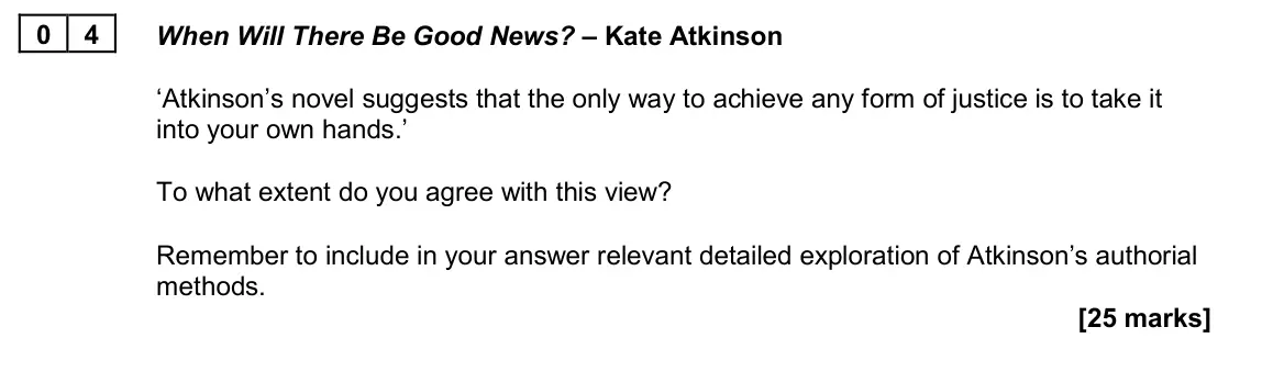 June 2022 Paper 2A, question 04: When Will There Be Good News? – Kate Atkinson ‘Atkinson’s novel suggests that the only way to achieve any form of justice is to take it into your own hands.’ To