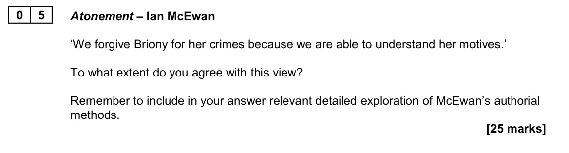 June 2024 Paper 2A, question 05: Atonement – Ian McEwan ‘We forgive Briony for her crimes because we are able to understand her motives.’ To what extent do you agree with this view? Remember to