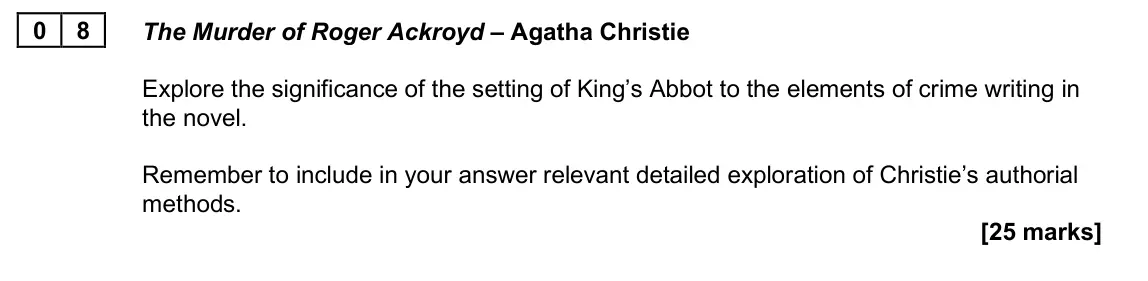 June 2025 Paper 2A, question 08: The Murder of Roger Ackroyd – Agatha Christie Explore the significance of the setting of King’s Abbot to the elements of crime writing in the novel. Remember to