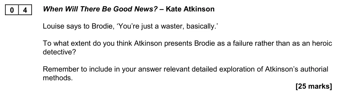 November 2020 Paper 2A, question 04: When Will There Be Good News? – Kate Atkinson Louise says to Brodie, ‘You’re just a waster, basically.’ To what extent do you think Atkinson presents Brodie as