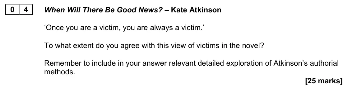 November 2021 Paper 2A, question 04: When Will There Be Good News? – Kate Atkinson ‘Once you are a victim, you are always a victim.’ To what extent do you agree with this view of victims in the nov