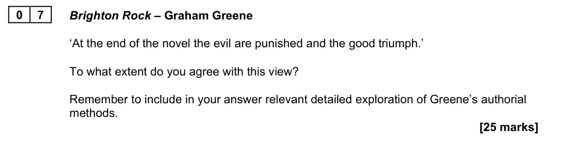 November 2021 Paper 2A, question 07: Brighton Rock – Graham Greene ‘At the end of the novel the evil are punished and the good triumph.’ To what extent do you agree with this view? Remember to incl