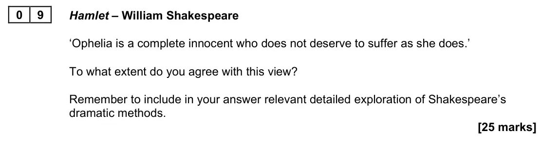 November 2021 Paper 2A, question 09: Hamlet – William Shakespeare ‘Ophelia is a complete innocent who does not deserve to suffer as she does.’ To what extent do you agree with this view? Remember t