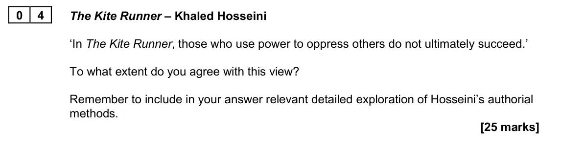 June 2025 Paper 2B, question 04: The Kite Runner – Khaled Hosseini ‘In The Kite Runner, those who use power to oppress others do not ultimately succeed.’ To what extent do you agree with this v