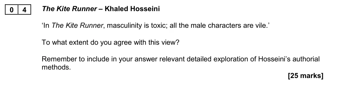 November 2020 Paper 2B, question 04: The Kite Runner – Khaled Hosseini ‘In The Kite Runner, masculinity is toxic; all the male characters are vile.’ To what extent do you agree with this view? Reme
