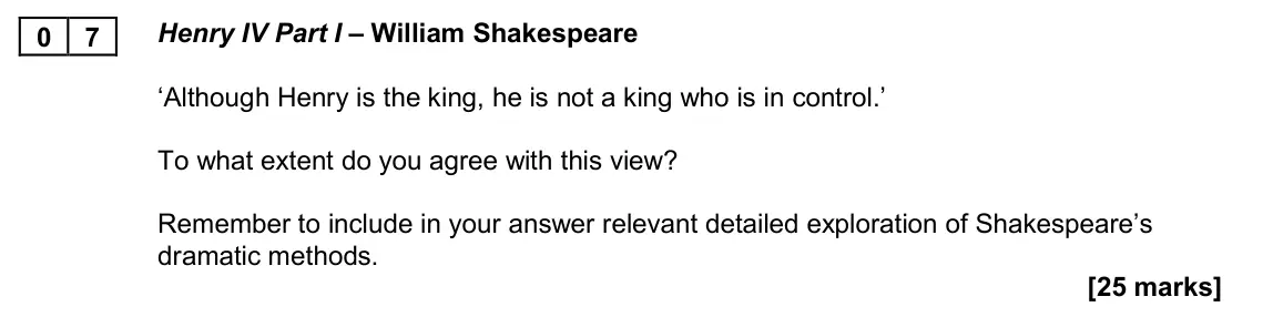 November 2020 Paper 2B, question 07: Henry IV Part I – William Shakespeare ‘Although Henry is the king, he is not a king who is in control.’ To what extent do you agree with this view? Remember to