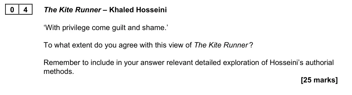 November 2021 Paper 2B, question 04: The Kite Runner – Khaled Hosseini ‘With privilege come guilt and shame.’ To what extent do you agree with this view of The Kite Runner ? Remember to include in