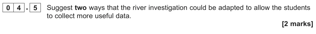 June 2025 Paper 3, question 04.5: Suggest two ways that the river investigation could be adapted to allow the students to collect more useful data. [2 marks]