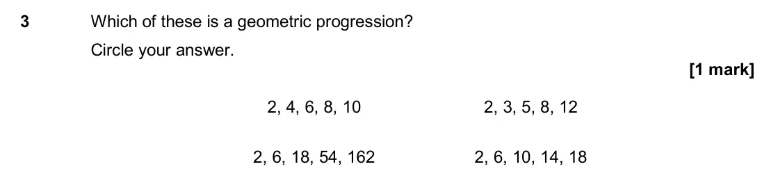 June 2017 Paper 1H, question 3: Which of these is a geometric progression? Circle your answer. 2, 4, 6, 8, 10 2, 3, 5, 8, 12 2, 6, 18, 54, 162 2, 6, 10, 14, 18