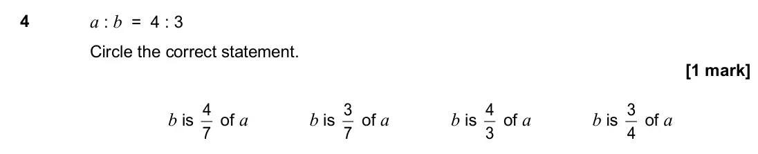 June 2017 Paper 1H, question 4: a : b = 4 : 3 Circle the correct statement. b is 7 4 of a b is 7 3 of a b is 3 4 of a b is 4 3 of a