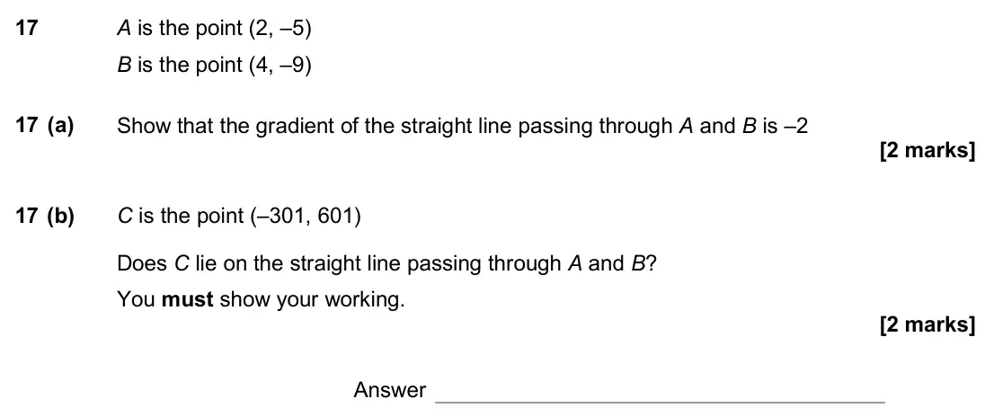 June 2017 Paper 1H, question 17: A is the point (2, –5) B is the point (4, –9) 17 (a) Show that the gradient of the straight line passing through A and B is –2 17 (b) C is the point (–301, 601)
