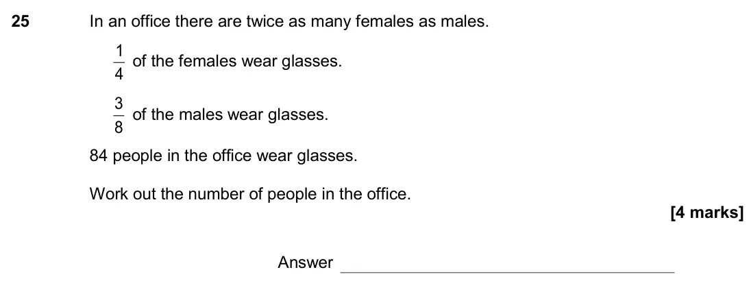 June 2017 Paper 1H, question 25: In an office there are twice as many females as males. 4 1 of the females wear glasses. 8 3 of the males wear glasses. 84 people in the office wear glasses. Wor