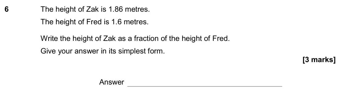 June 2018 Paper 1H, question 6: The height of Zak is 1.86 metres. The height of Fred is 1.6 metres. Write the height of Zak as a fraction of the height of Fred. Give your answer in its simples