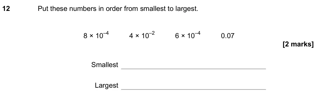 June 2018 Paper 1H, question 12: Put these numbers in order from smallest to largest. 8 × 10–4 4 × 10–2 6 × 10–4 0.07 Smallest Largest