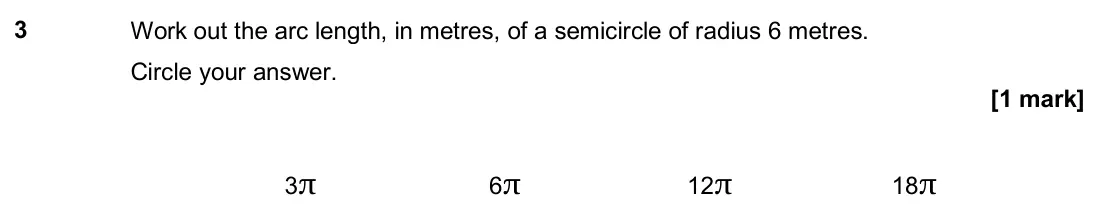 June 2019 Paper 1H, question 3: Work out the arc length, in metres, of a semicircle of radius 6 metres. Circle your answer. 3π 6π 12π 18π