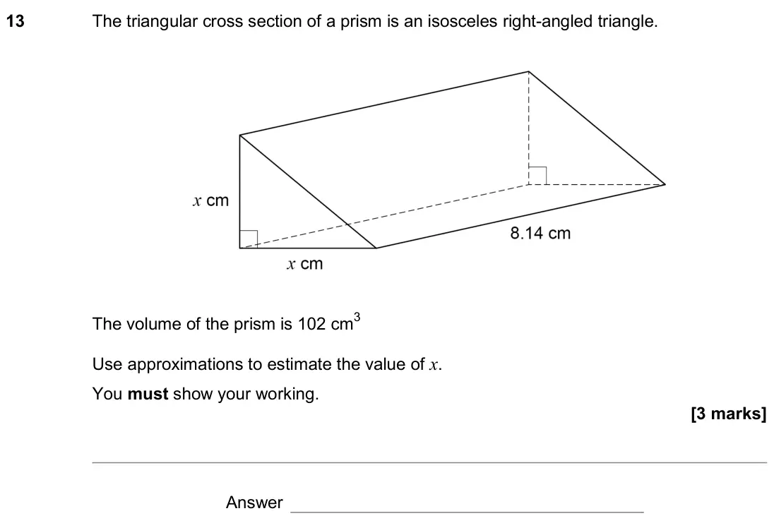 June 2019 Paper 1H, question 13: The triangular cross section of a prism is an isosceles right-angled triangle. The volume of the prism is 102 cm3 Use approximations to estimate the value of x.