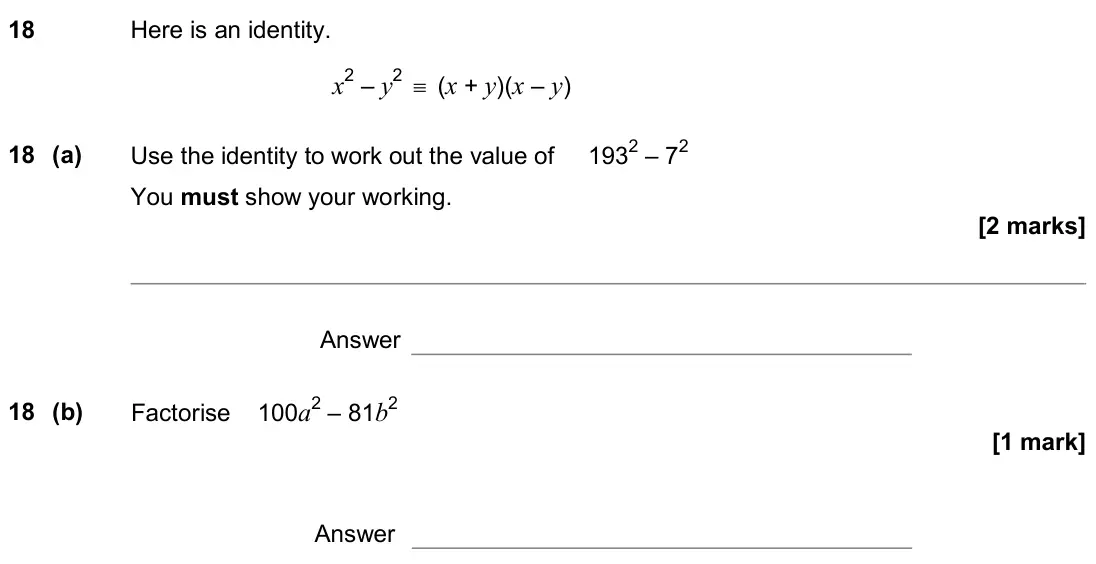 June 2019 Paper 1H, question 18: Here is an identity. x2 – y2 ≡ (x + y)(x – y) 18 (a) Use the identity to work out the value of 1932 – 72 You must show your working. Answer 18 (b) Factorise 100