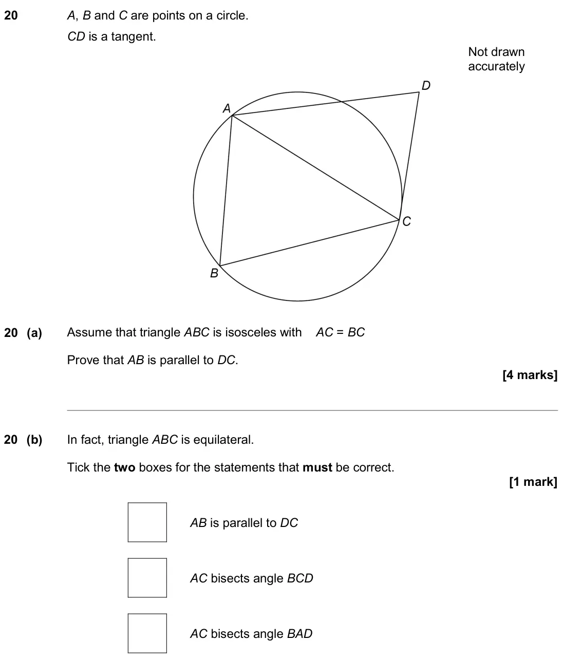 June 2019 Paper 1H, question 20: A, B and C are points on a circle. CD is a tangent. Not drawn accurately 20 (a) Assume that triangle ABC is isosceles with AC = BC Prove that AB is parallel to