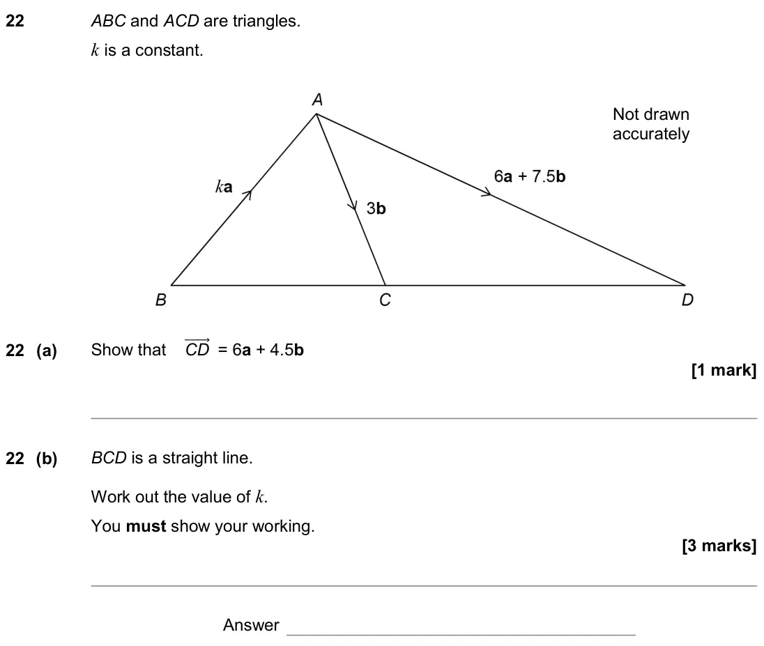 June 2019 Paper 1H, question 22: ABC and ACD are triangles. k is a constant. Not drawn accurately 22 (a) Show that CD ሬሬሬሬሬሬ⃗ = 6a + 4.5b 22 (b) BCD is a straight line. Work out the value of k.