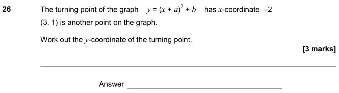 June 2019 Paper 1H, question 26: The turning point of the graph y = (x + a)2 + b has x-coordinate –2 (3, 1) is another point on the graph. Work out the y-coordinate of the turning point. Answer
