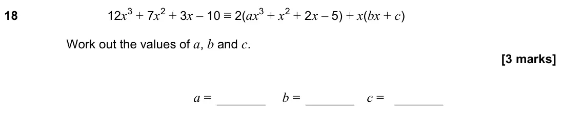 June 2022 Paper 1H, question 18: 12x3 + 7x2 + 3x – 10 ≡ 2(ax3 + x2 + 2x – 5) + x(bx + c) Work out the values of a, b and c. a = b = c =