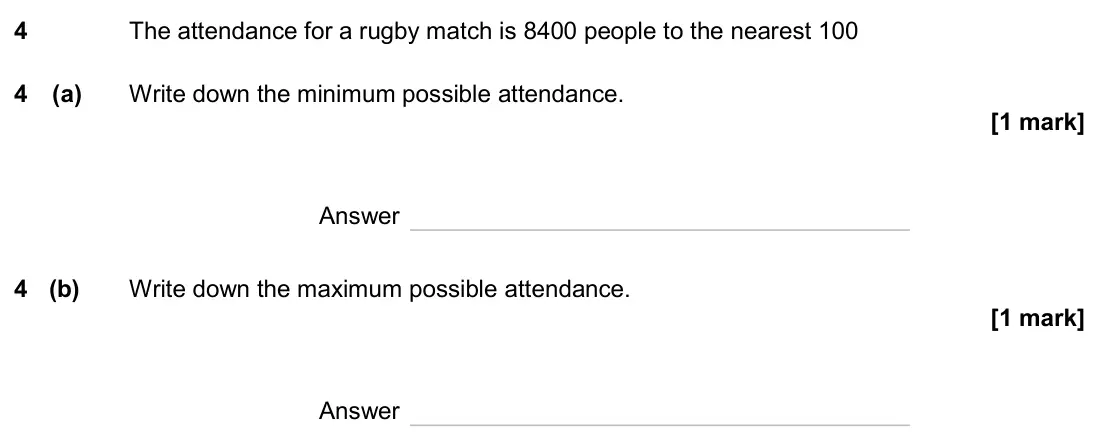 June 2024 Paper 1H, question 4: The attendance for a rugby match is 8400 people to the nearest 100 4 (a) Write down the minimum possible attendance. Answer 4 (b) Write down the maximum possibl