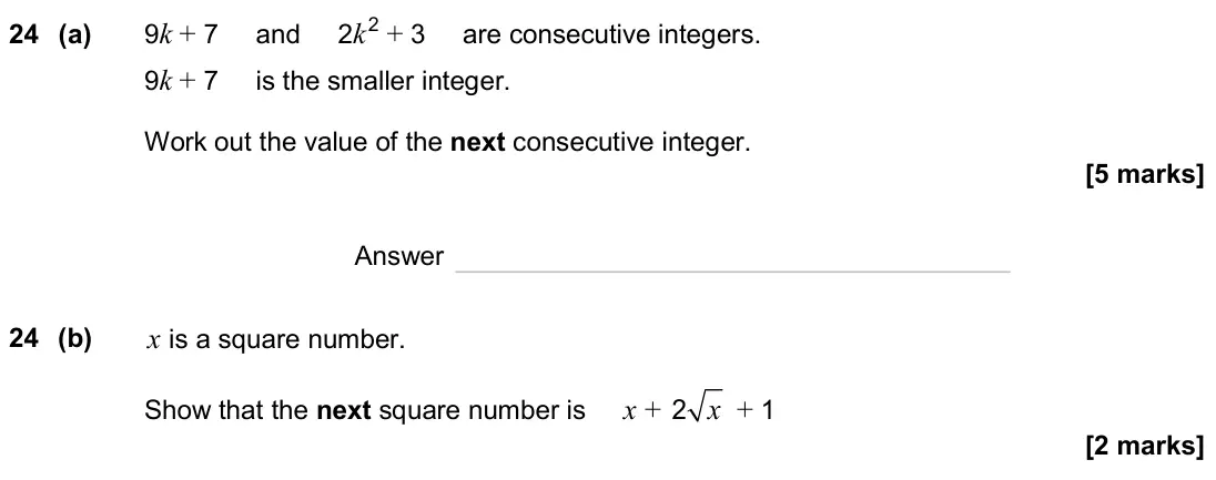 June 2024 Paper 1H, question 24: (a) 9k + 7 and 2k2 + 3 are consecutive integers. 9k + 7 is the smaller integer. Work out the value of the next consecutive integer. Answer 24 (b) x is a square