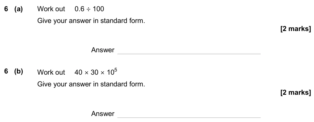 June 2025 Paper 1H, question 6: (a) Work out 0.6 ÷ 100 Give your answer in standard form. Answer 6 (b) Work out 40 × 30 × 105 Give your answer in standard form. Answer