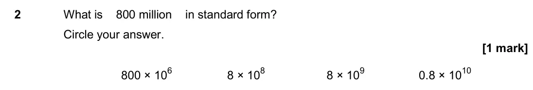November 2017 Paper 1H, question 2: What is 800 million in standard form? Circle your answer. 800 × 106 8 × 108 8 × 109 0.8 × 1010