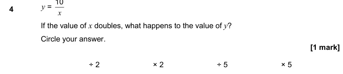 November 2017 Paper 1H, question 4: y = x 10 If the value of x doubles, what happens to the value of y? Circle your answer. ÷ 2 × 2 ÷ 5 × 5