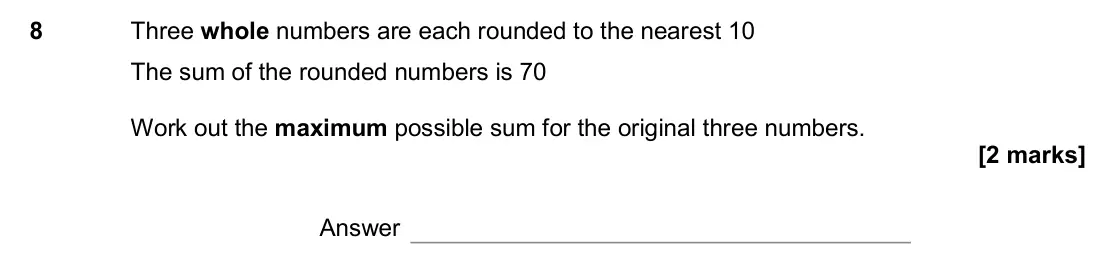 November 2017 Paper 1H, question 8: Three whole numbers are each rounded to the nearest 10 The sum of the rounded numbers is 70 Work out the maximum possible sum for the original three numbers. An