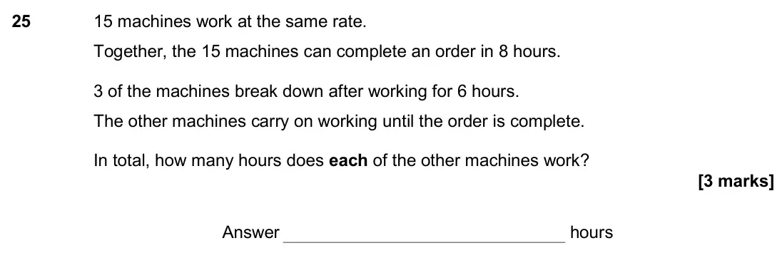 November 2017 Paper 1H, question 25: 15 machines work at the same rate. Together, the 15 machines can complete an order in 8 hours. 3 of the machines break down after working for 6 hours. The other