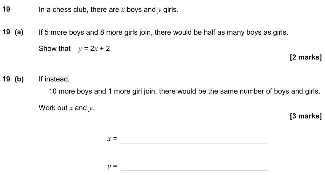 November 2018 Paper 1H, question 19: In a chess club, there are x boys and y girls. 19 (a) If 5 more boys and 8 more girls join, there would be half as many boys as girls. Show that y = 2x + 2 19 (