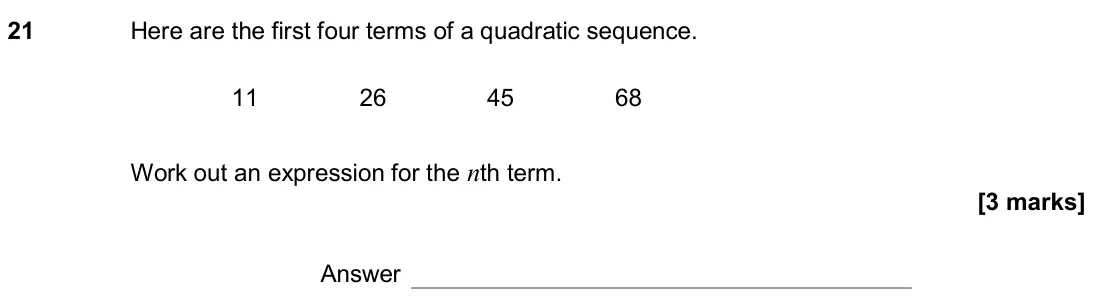 November 2018 Paper 1H, question 21: Here are the first four terms of a quadratic sequence. 11 26 45 68 Work out an expression for the nth term. Answer