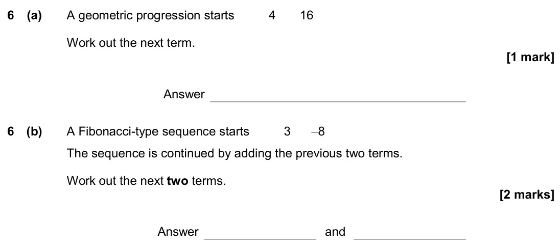 November 2019 Paper 1H, question 6: (a) A geometric progression starts 4 16 Work out the next term. Answer 6 (b) A Fibonacci-type sequence starts 3 –8 The sequence is continued by adding the previ