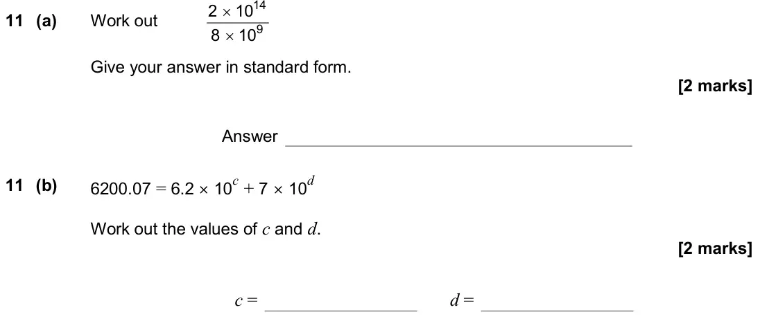 November 2019 Paper 1H, question 11: (a) Work out 14 9 2 10 8 10 × × Give your answer in standard form. Answer 11 (b) 6200.07 = 6.2 × 10c + 7 × 10d Work out the values of c and d. c = d =