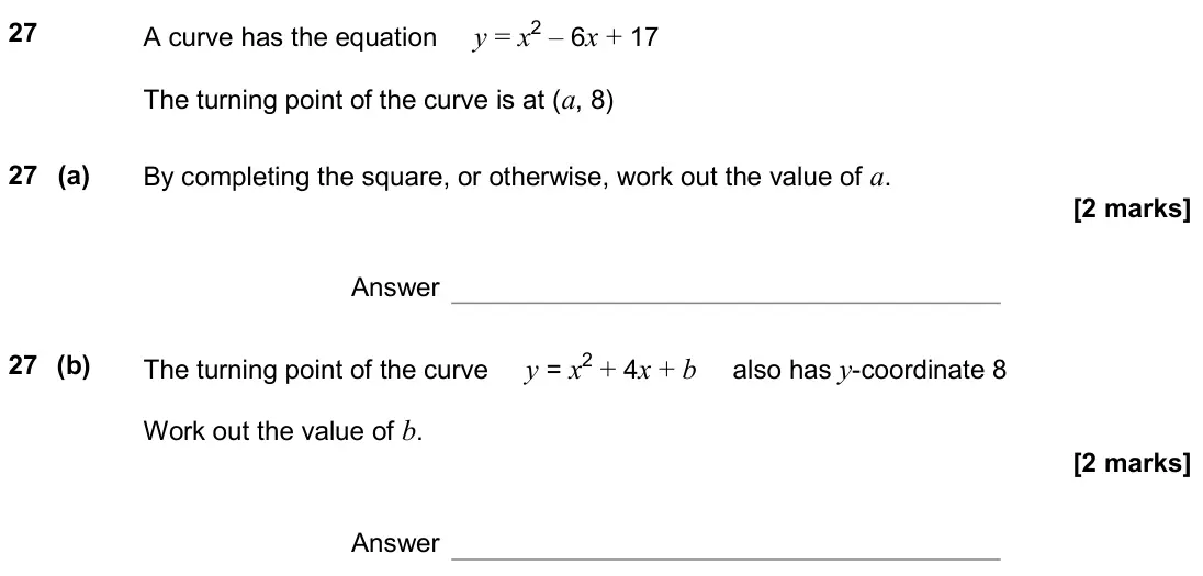 November 2019 Paper 1H, question 27: A curve has the equation y = x2 – 6x + 17 The turning point of the curve is at (a, 8) 27 (a) By completing the square, or otherwise, work out the value of a. An