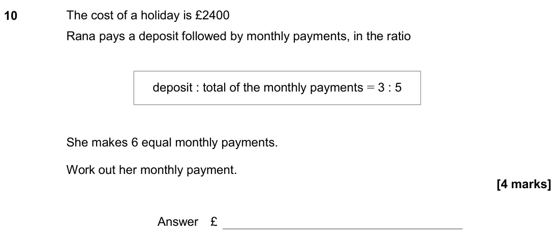 November 2020 Paper 1H, question 10: The cost of a holiday is £2400 Rana pays a deposit followed by monthly payments, in the ratio She makes 6 equal monthly payments. Work out her monthly payment. 