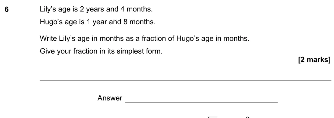 November 2021 Paper 1H, question 6: Lily’s age is 2 years and 4 months. Hugo’s age is 1 year and 8 months. Write Lily’s age in months as a fraction of Hugo’s age in months. Give your fraction in i