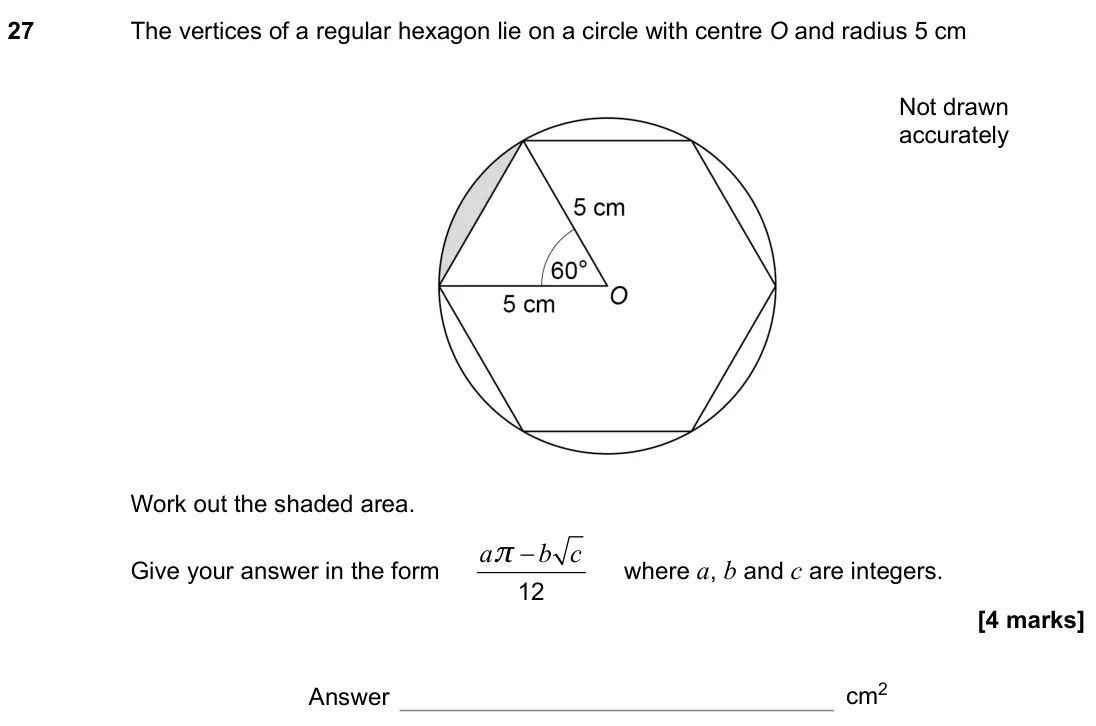 November 2021 Paper 1H, question 27: The vertices of a regular hexagon lie on a circle with centre O and radius 5 cm Work out the shaded area. Give your answer in the form a b c − 12 π where a, b a