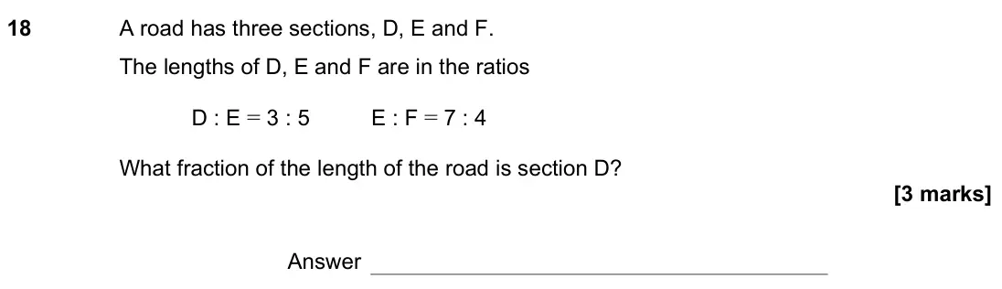 November 2022 Paper 1H, question 18: A road has three sections, D, E and F. The lengths of D, E and F are in the ratios D : E = 3 : 5 E : F = 7 : 4 What fraction of the length of the road is sectio