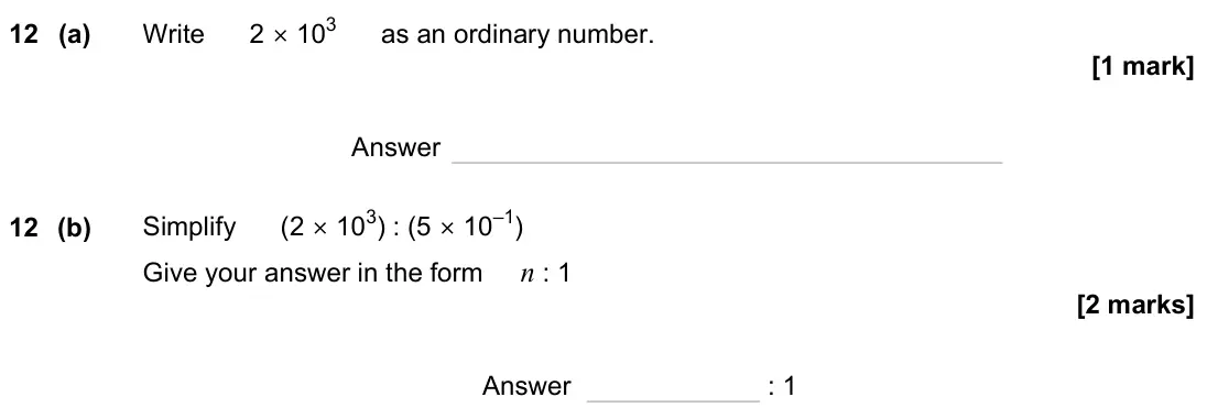 November 2023 Paper 1H, question 12: (a) Write 2 × 103 as an ordinary number. Answer 12 (b) Simplify (2 × 103) : (5 × 10–1) Give your answer in the form n : 1 Answer : 1