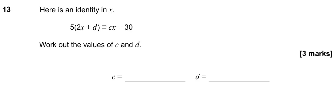 November 2023 Paper 1H, question 13: Here is an identity in x. 5(2x + d ) ≡ cx + 30 Work out the values of c and d. c = d =