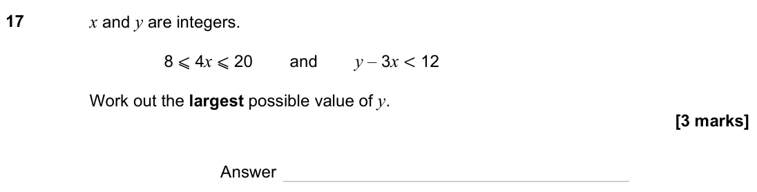 November 2023 Paper 1H, question 17: x and y are integers. 8 ⩽ 4x ⩽ 20 and y – 3x < 12 Work out the largest possible value of y. Answer