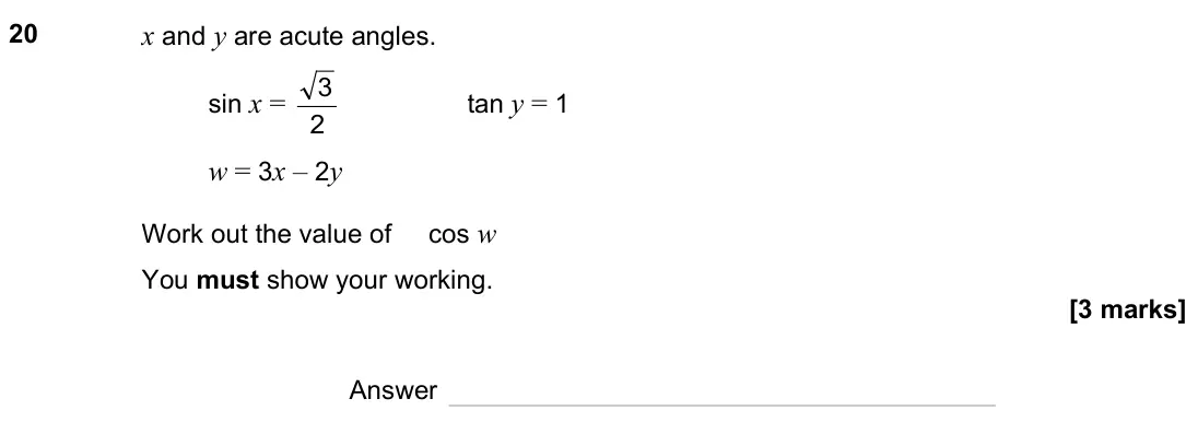 November 2023 Paper 1H, question 20: x and y are acute angles. sin x = 2 3 tan y = 1 w = 3x – 2y Work out the value of cos w You must show your working. Answer