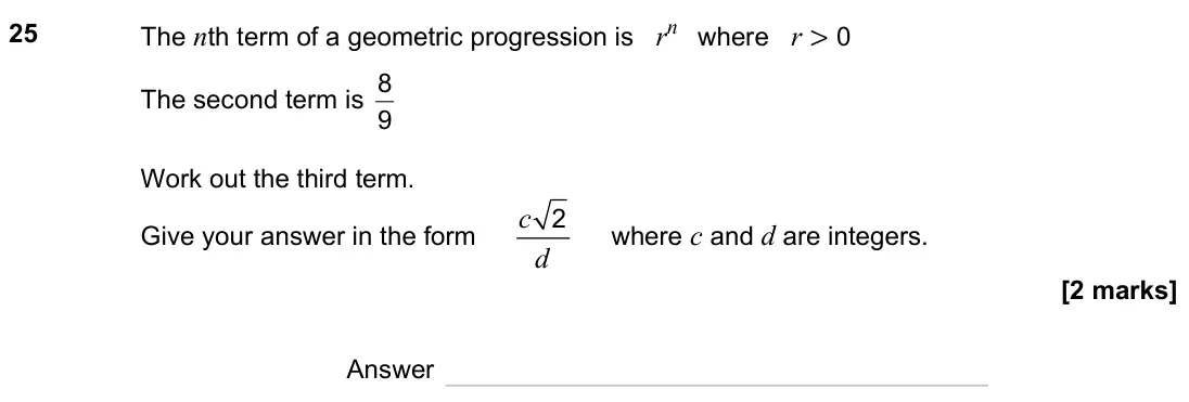 November 2023 Paper 1H, question 25: The nth term of a geometric progression is rn where r > 0 The second term is 9 8 Work out the third term. Give your answer in the form c d 2 where c and d are i