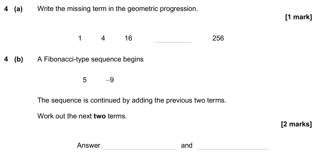 November 2024 Paper 1H, question 4: (a) Write the missing term in the geometric progression. 1 4 16 256 4 (b) A Fibonacci-type sequence begins 5 –9 The sequence is continued by adding the previous